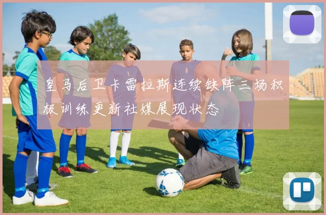 皇马后卫卡雷拉斯连续缺阵三场积极训练更新社媒展现状态