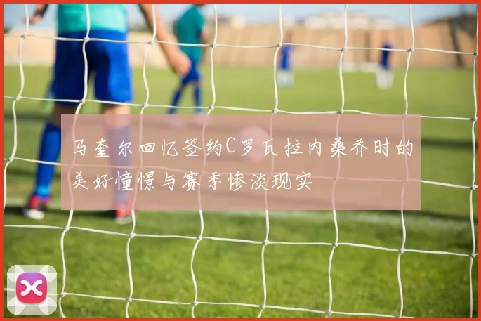 马奎尔回忆签约C罗瓦拉内桑乔时的美好憧憬与赛季惨淡现实