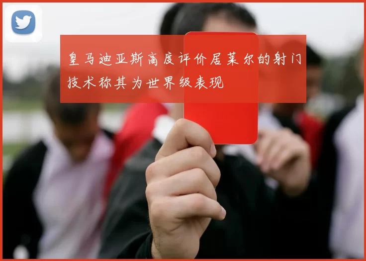 皇马迪亚斯高度评价居莱尔的射门技术称其为世界级表现