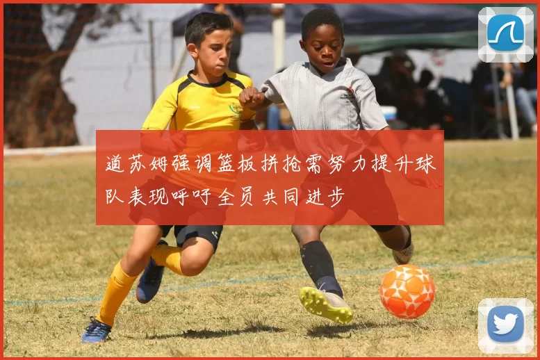 道苏姆强调篮板拼抢需努力提升球队表现呼吁全员共同进步