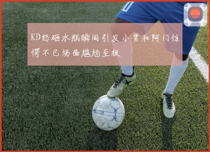 KD怒砸水瓶瞬间引发小贾和阿门惊愕不已场面尴尬至极