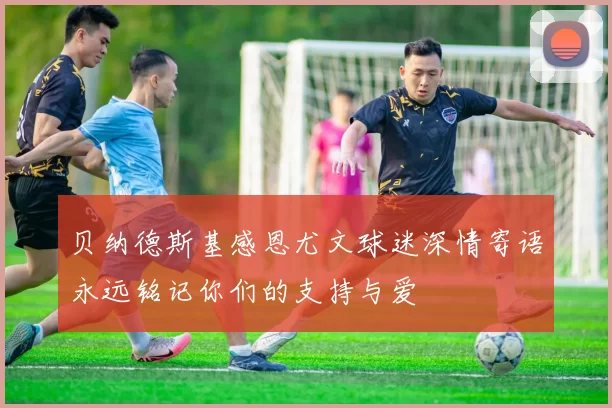贝纳德斯基感恩尤文球迷深情寄语永远铭记你们的支持与爱