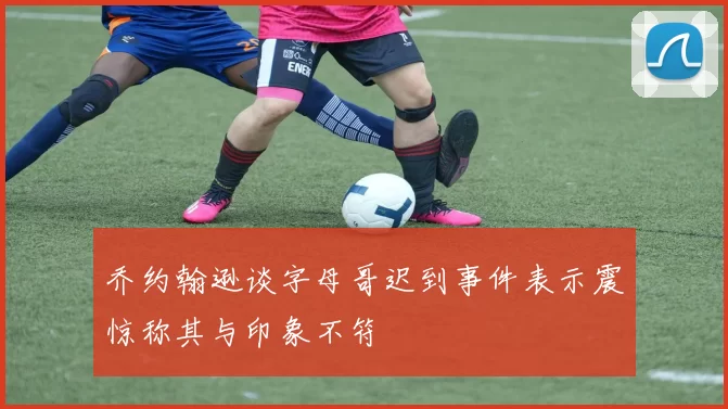 乔约翰逊谈字母哥迟到事件表示震惊称其与印象不符