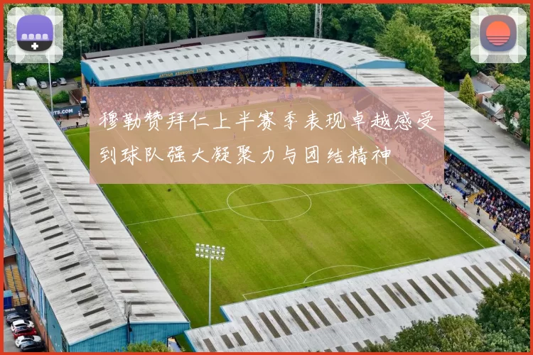 穆勒赞拜仁上半赛季表现卓越感受到球队强大凝聚力与团结精神