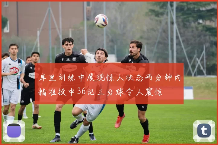 库里训练中展现惊人状态两分钟内精准投中36记三分球令人震惊