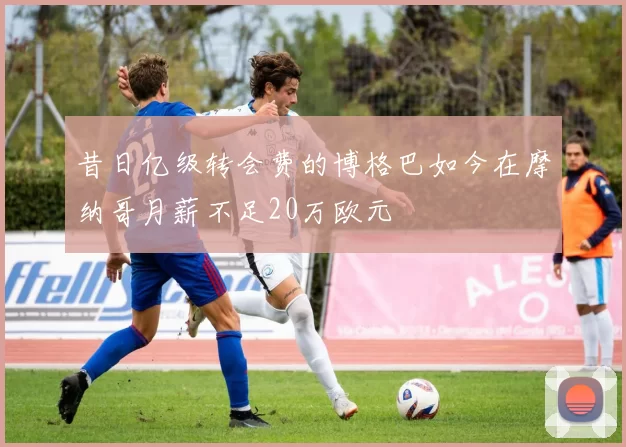昔日亿级转会费的博格巴如今在摩纳哥月薪不足20万欧元