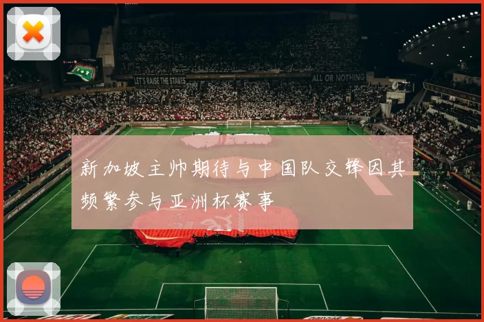 新加坡主帅期待与中国队交锋因其频繁参与亚洲杯赛事