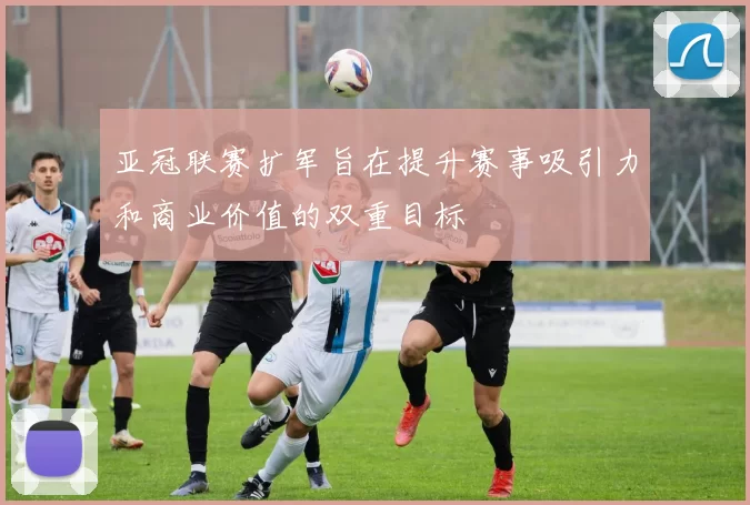 亚冠联赛扩军旨在提升赛事吸引力和商业价值的双重目标