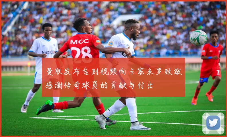 曼联发布告别视频向卡塞米罗致敬感谢传奇球员的贡献与付出