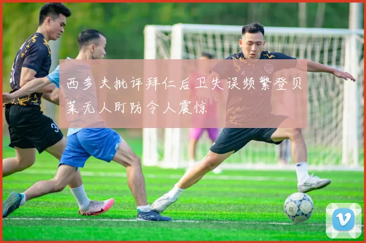 西多夫批评拜仁后卫失误频繁登贝莱无人盯防令人震惊