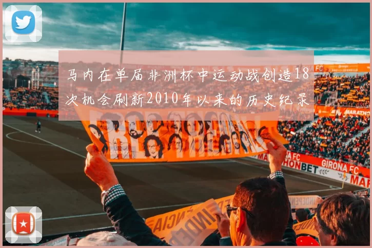 马内在单届非洲杯中运动战创造18次机会刷新2010年以来的历史纪录