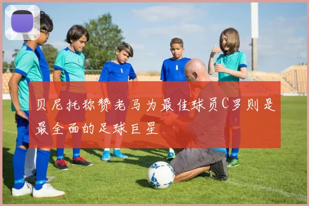 贝尼托称赞老马为最佳球员C罗则是最全面的足球巨星