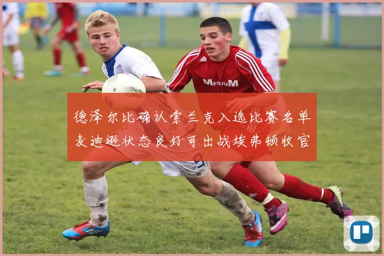 德泽尔比确认索兰克入选比赛名单麦迪逊状态良好可出战埃弗顿收官战