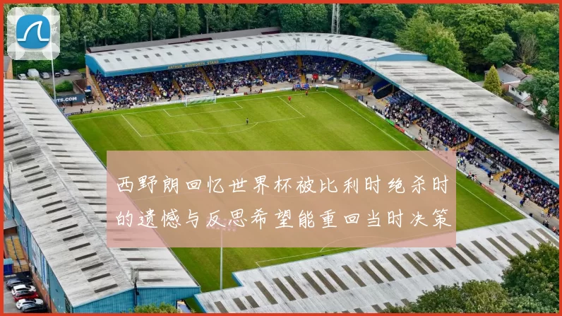 西野朗回忆世界杯被比利时绝杀时的遗憾与反思希望能重回当时决策时刻