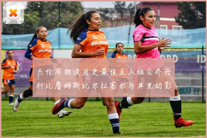 杰伦布朗谈历史最佳五人组合乔丹科比詹姆斯比尔拉塞尔与库里的影响力